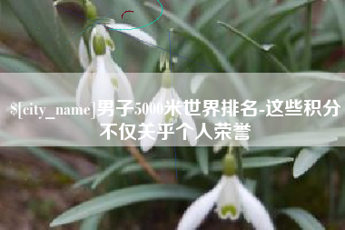 遵化市男子5000米世界排名-这些积分不仅关乎个人荣誉