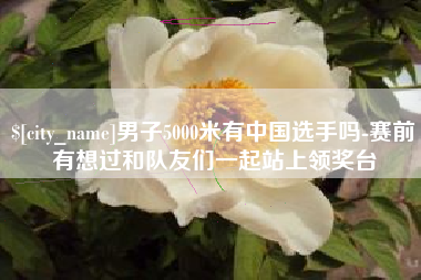 遵化市男子5000米有中国选手吗-赛前有想过和队友们一起站上领奖台