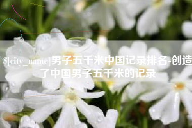 遵化市男子五千米中国记录排名-创造了中国男子五千米的记录