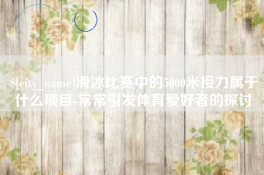 遵化市滑冰比赛中的5000米接力属于什么项目-常常引发体育爱好者的探讨