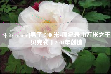 遵化市男子 5000米-原纪录由万米之王贝克勒于2004年创造