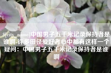 遵化市中国男子五千米记录保持者是谁啊-许多田径爱好者心中都有这样一个疑问：中国男子五千米记录保持者是谁啊
