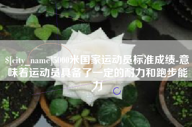 遵化市5000米国家运动员标准成绩-意味着运动员具备了一定的耐力和跑步能力
