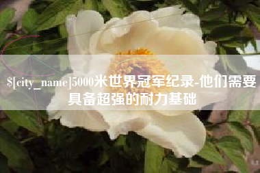 遵化市5000米世界冠军纪录-他们需要具备超强的耐力基础